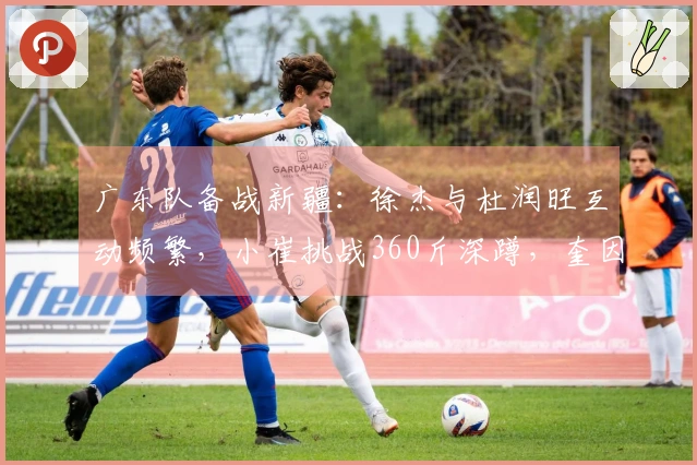 广东队备战新疆：徐杰与杜润旺互动频繁，小崔挑战360斤深蹲，奎因与队友划船训练