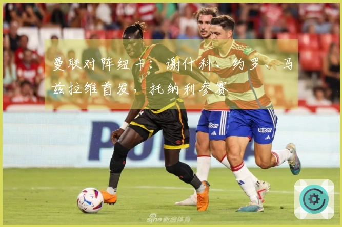 曼联对阵纽卡：谢什科、约罗、马兹拉维首发，托纳利参赛
