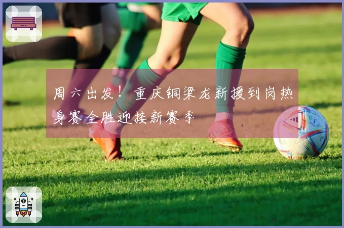 周六出发！重庆铜梁龙新援到岗热身赛全胜迎接新赛季