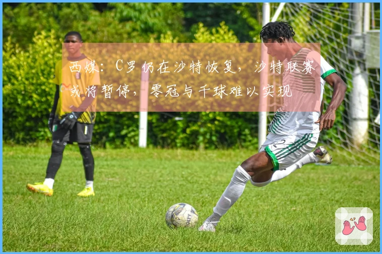 西媒：C罗仍在沙特恢复，沙特联赛或将暂停，零冠与千球难以实现