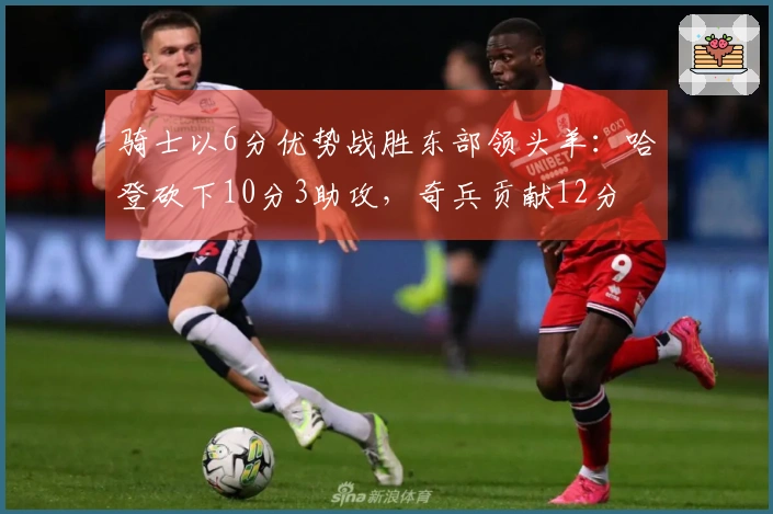 骑士以6分优势战胜东部领头羊：哈登砍下10分3助攻，奇兵贡献12分