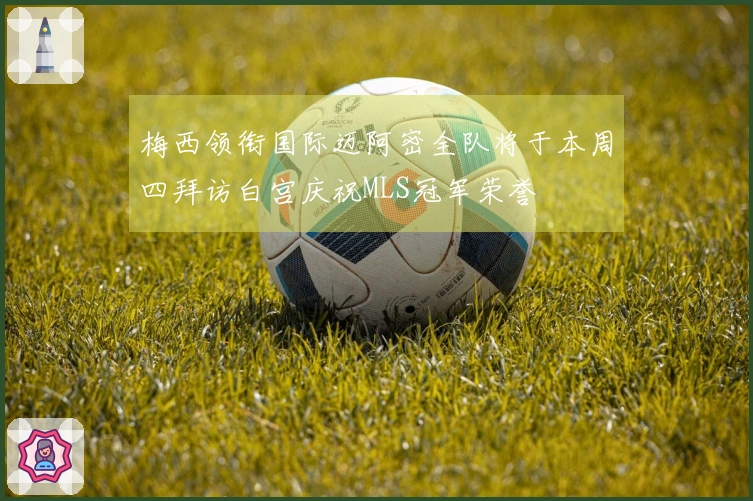 梅西领衔国际迈阿密全队将于本周四拜访白宫庆祝MLS冠军荣誉