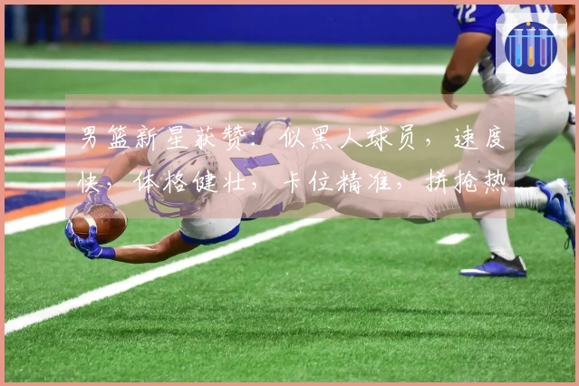 男篮新星获赞：似黑人球员，速度快，体格健壮，卡位精准，拼抢热情