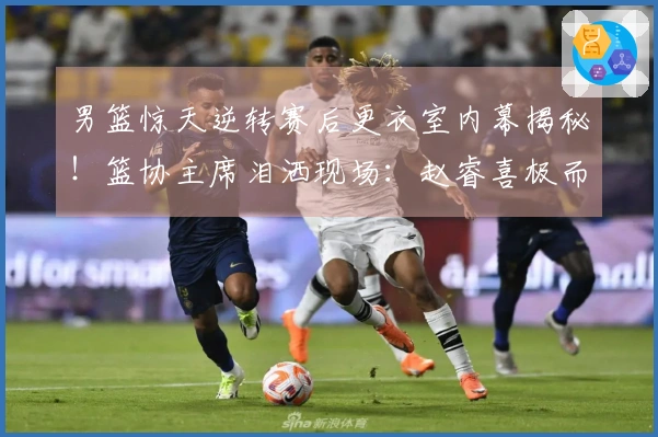 男篮惊天逆转赛后更衣室内幕揭秘！篮协主席泪洒现场：赵睿喜极而泣