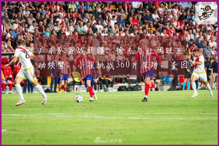 广东队备战新疆：徐杰与杜润旺互动频繁，小崔挑战360斤深蹲，奎因与队友划船训练