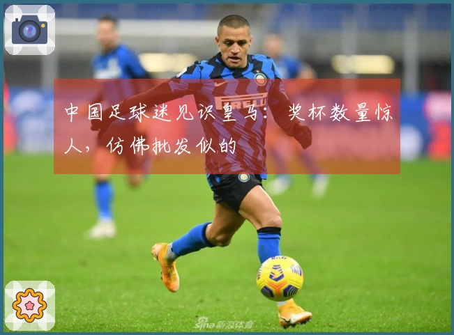 中国足球迷见识皇马：奖杯数量惊人，仿佛批发似的