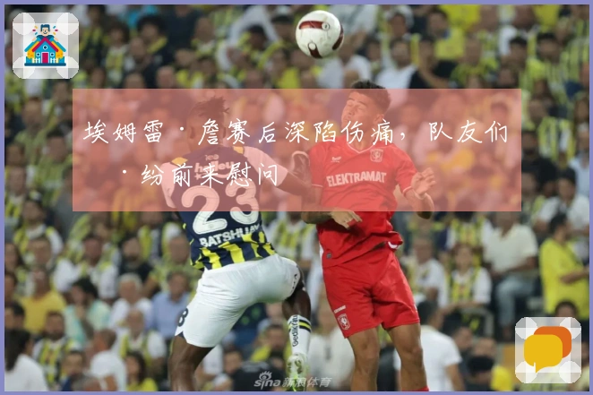 埃姆雷·詹赛后深陷伤痛，队友们纷纷前来慰问