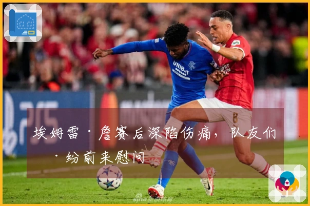 埃姆雷·詹赛后深陷伤痛，队友们纷纷前来慰问