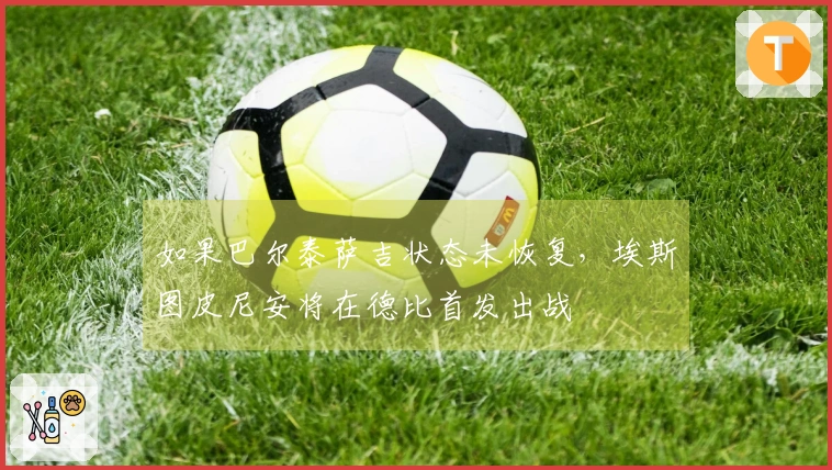 如果巴尔泰萨吉状态未恢复,埃斯图皮尼安将在德比首发出战