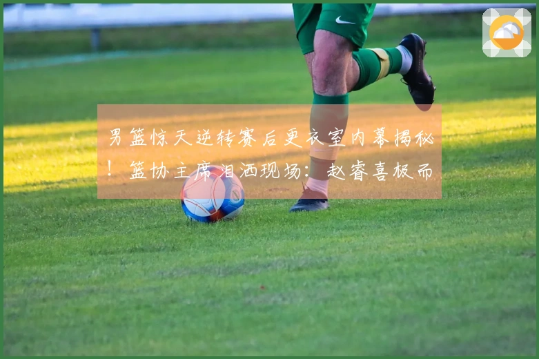 男篮惊天逆转赛后更衣室内幕揭秘！篮协主席泪洒现场：赵睿喜极而泣