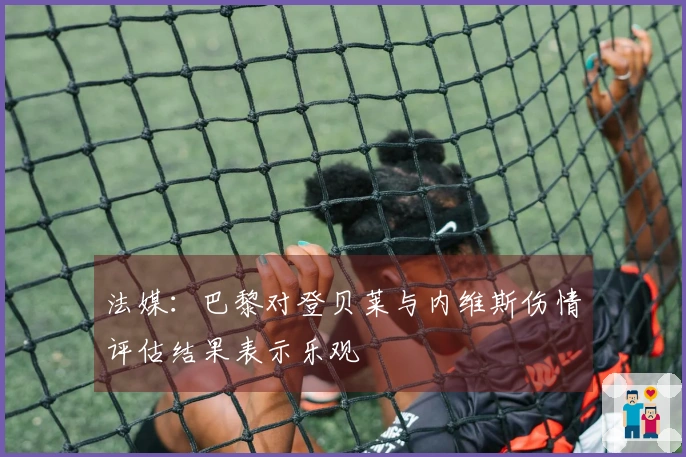 法媒：巴黎对登贝莱与内维斯伤情评估结果表示乐观