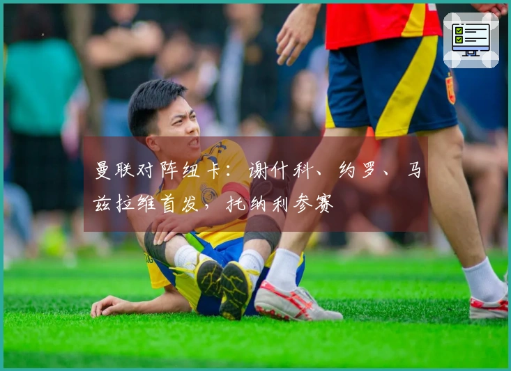 曼联对阵纽卡：谢什科、约罗、马兹拉维首发，托纳利参赛