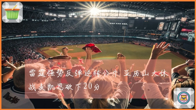 雷霆强势反弹逆转公牛 亚历山大休战麦凯恩砍下20分