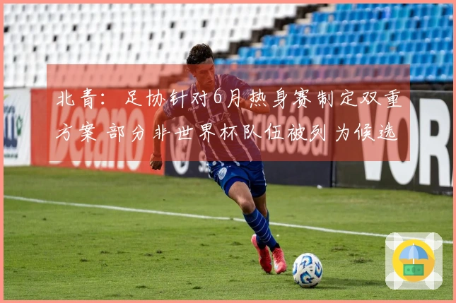 北青：足协针对6月热身赛制定双重方案 部分非世界杯队伍被列为候选