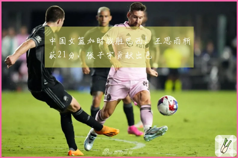 中国女篮加时战胜巴西！王思雨斩获21分，张子宇贡献出色