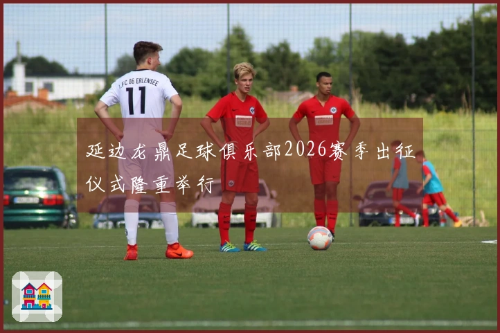 延边龙鼎足球俱乐部2026赛季出征仪式隆重举行